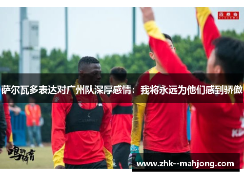 萨尔瓦多表达对广州队深厚感情：我将永远为他们感到骄傲