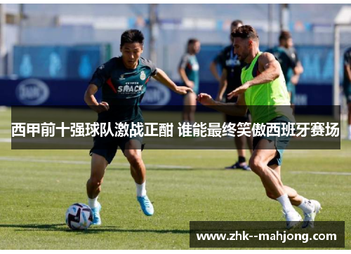 西甲前十强球队激战正酣 谁能最终笑傲西班牙赛场