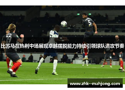 比苏马在热刺中场展现卓越摆脱能力持续引领球队进攻节奏