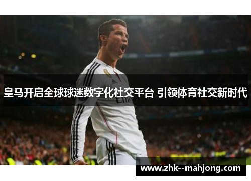 皇马开启全球球迷数字化社交平台 引领体育社交新时代
