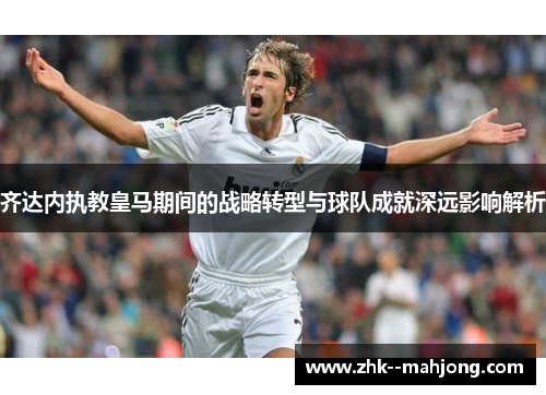 齐达内执教皇马期间的战略转型与球队成就深远影响解析