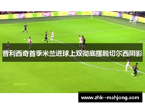 普利西奇首季米兰进球上双彻底摆脱切尔西阴影 普利西奇首季米兰进球上双彻底摆脱切尔西阴影